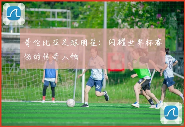 哥伦比亚足球明星：闪耀世界杯赛场的传奇人物