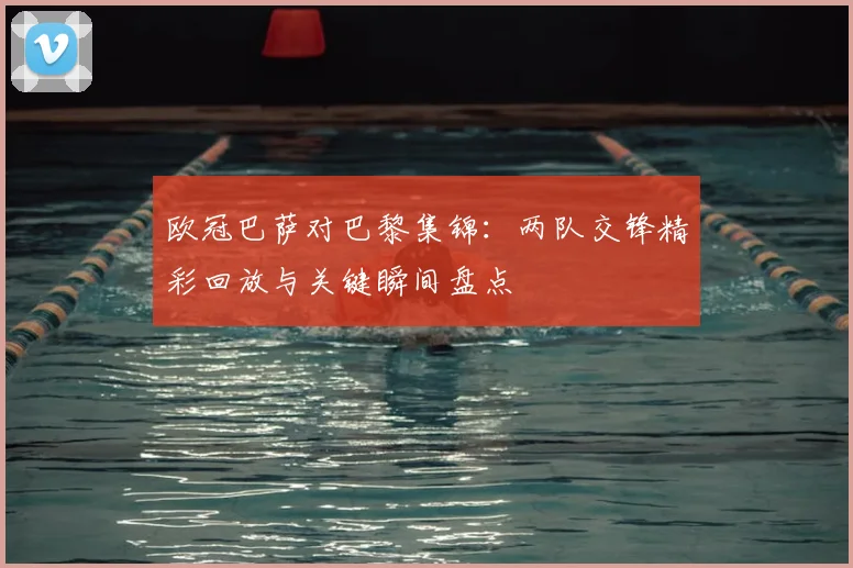 欧冠巴萨对巴黎集锦：两队交锋精彩回放与关键瞬间盘点