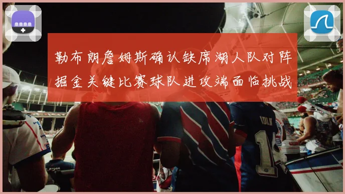 勒布朗詹姆斯确认缺席湖人队对阵掘金关键比赛球队进攻端面临挑战