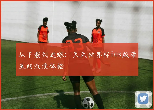 从下载到进球：天天世界杯ios版带来的沉浸体验