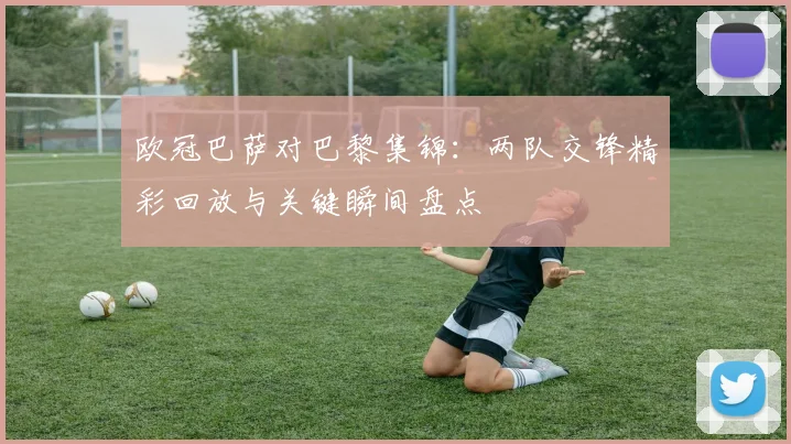 欧冠巴萨对巴黎集锦：两队交锋精彩回放与关键瞬间盘点