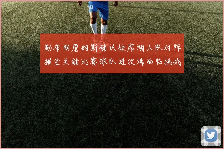 勒布朗詹姆斯确认缺席湖人队对阵掘金关键比赛球队进攻端面临挑战