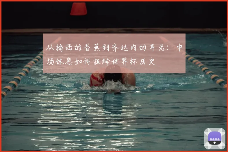 从梅西的香蕉到齐达内的耳光：中场休息如何扭转世界杯历史