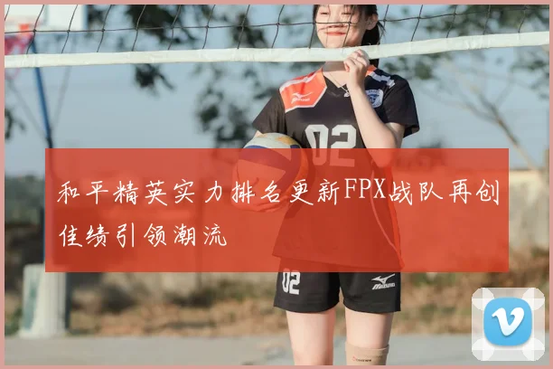 和平精英实力排名更新FPX战队再创佳绩引领潮流