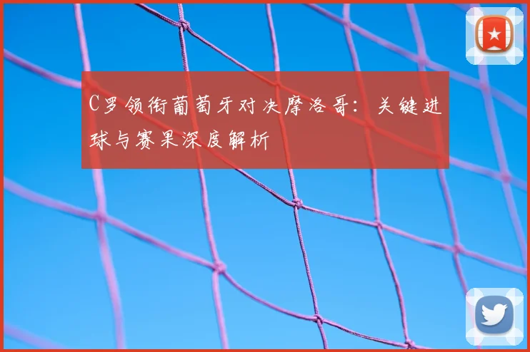 C罗领衔葡萄牙对决摩洛哥：关键进球与赛果深度解析