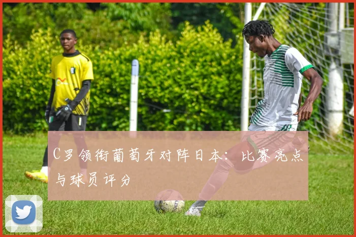 C罗领衔葡萄牙对阵日本：比赛亮点与球员评分