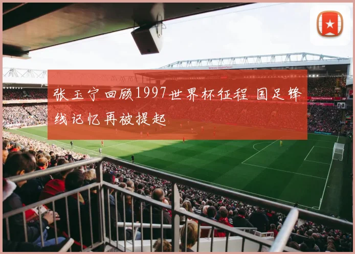 张玉宁回顾1997世界杯征程 国足锋线记忆再被提起