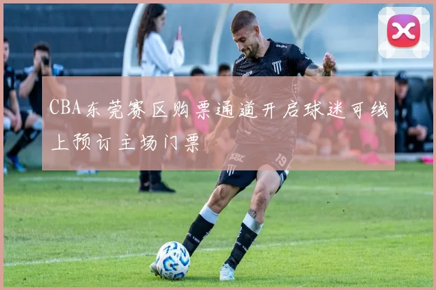 CBA东莞赛区购票通道开启球迷可线上预订主场门票