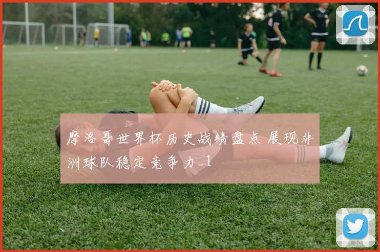 摩洛哥世界杯历史战绩盘点 展现非洲球队稳定竞争力_1