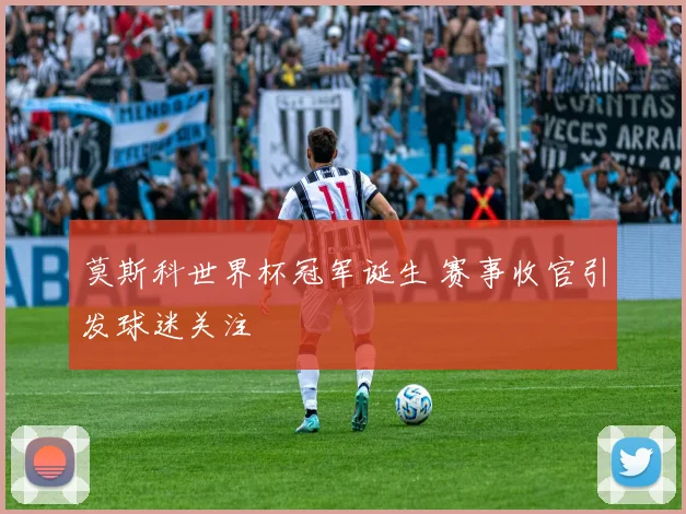莫斯科世界杯冠军诞生 赛事收官引发球迷关注
