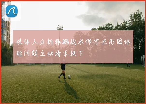 媒体人分析韩鹏战术保守王彤因体能问题主动请求换下