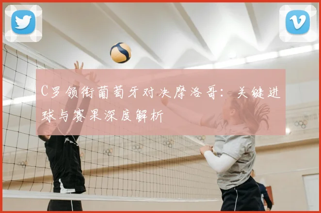 C罗领衔葡萄牙对决摩洛哥：关键进球与赛果深度解析