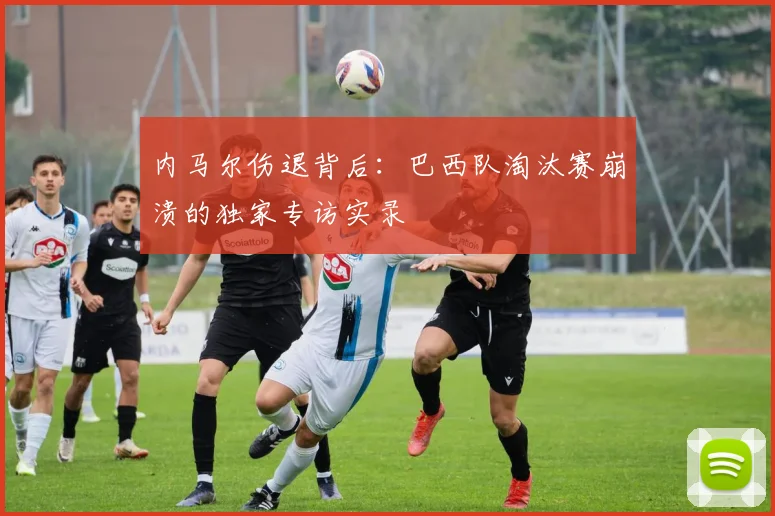 内马尔伤退背后：巴西队淘汰赛崩溃的独家专访实录