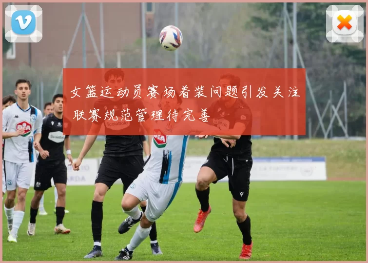 女篮运动员赛场着装问题引发关注 联赛规范管理待完善