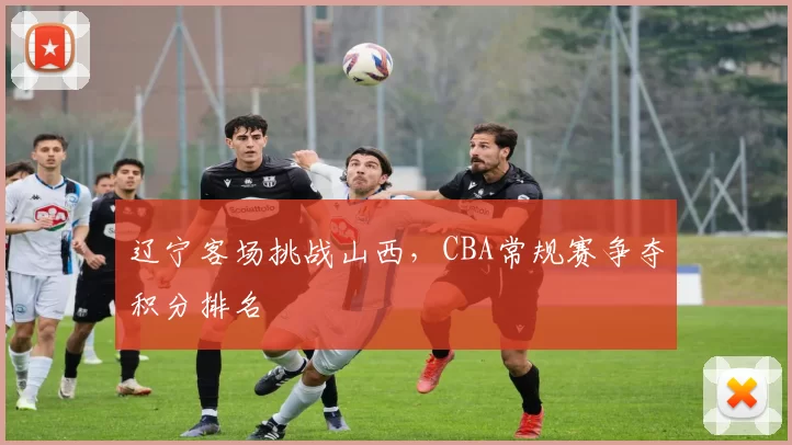辽宁客场挑战山西，CBA常规赛争夺积分排名