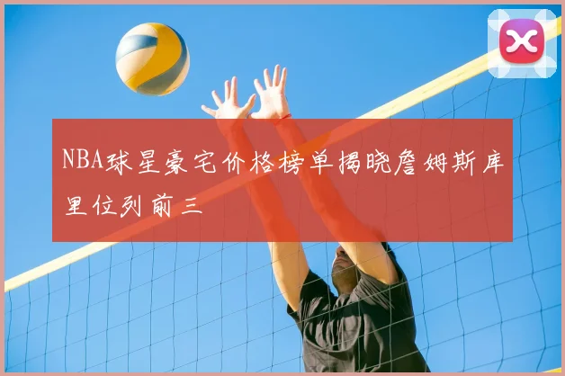 NBA球星豪宅价格榜单揭晓詹姆斯库里位列前三