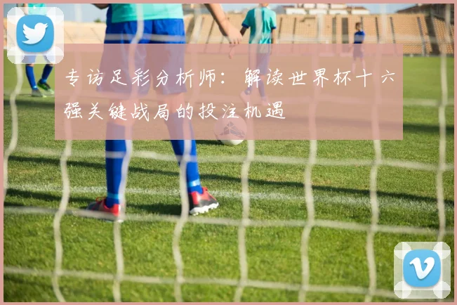专访足彩分析师：解读世界杯十六强关键战局的投注机遇