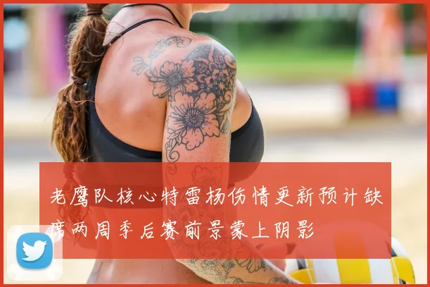 老鹰队核心特雷杨伤情更新预计缺席两周季后赛前景蒙上阴影