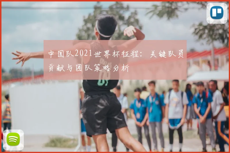 中国队2021世界杯征程：关键队员贡献与团队策略分析