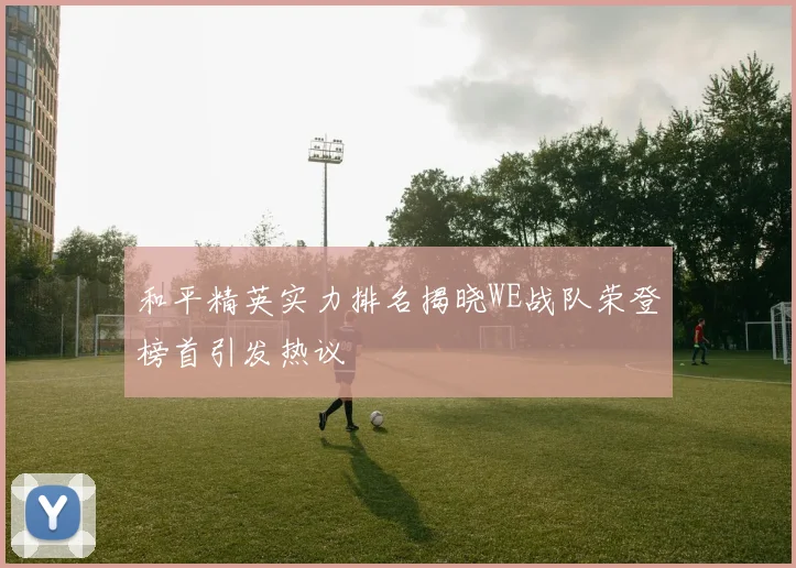 和平精英实力排名揭晓WE战队荣登榜首引发热议