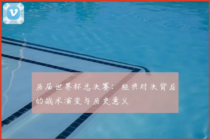 历届世界杯总决赛：经典对决背后的战术演变与历史意义
