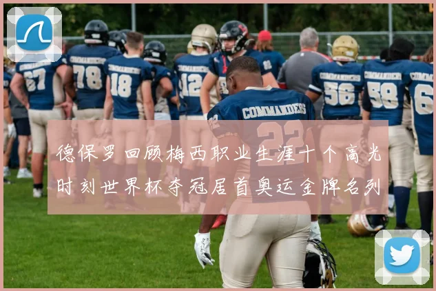 德保罗回顾梅西职业生涯十个高光时刻世界杯夺冠居首奥运金牌名列第四