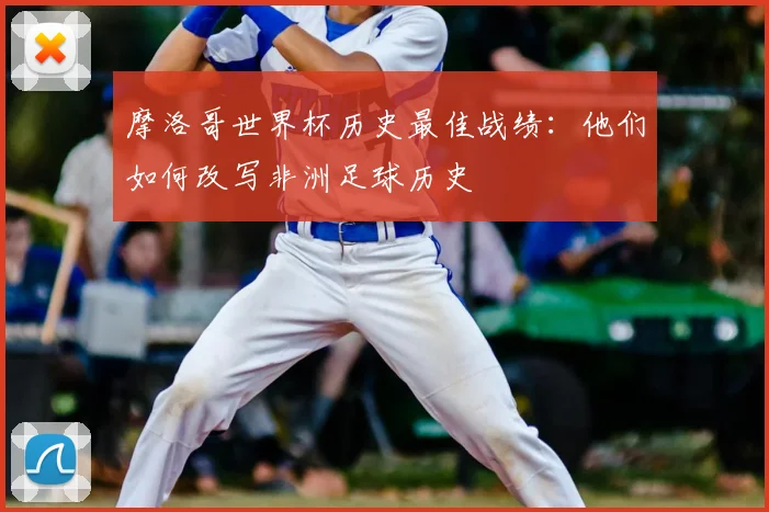 摩洛哥世界杯历史最佳战绩：他们如何改写非洲足球历史