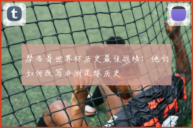 摩洛哥世界杯历史最佳战绩：他们如何改写非洲足球历史