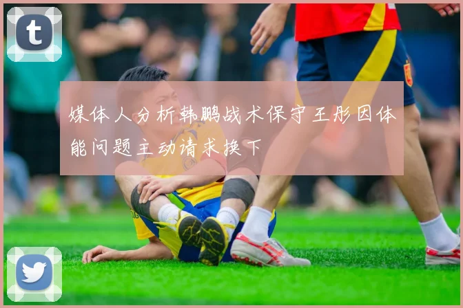 媒体人分析韩鹏战术保守王彤因体能问题主动请求换下