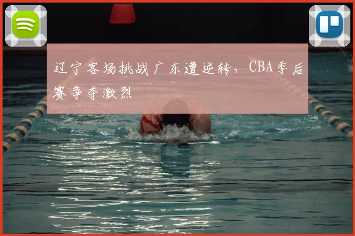 辽宁客场挑战广东遭逆转，CBA季后赛争夺激烈