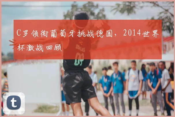 C罗领衔葡萄牙挑战德国，2014世界杯激战回顾