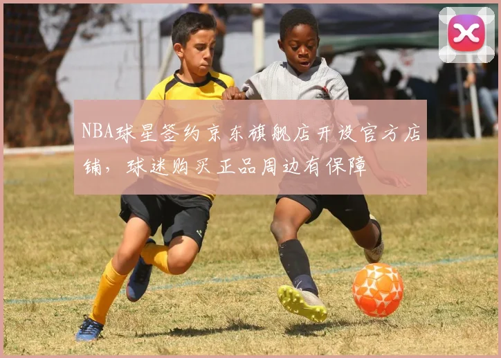 NBA球星签约京东旗舰店开设官方店铺，球迷购买正品周边有保障
