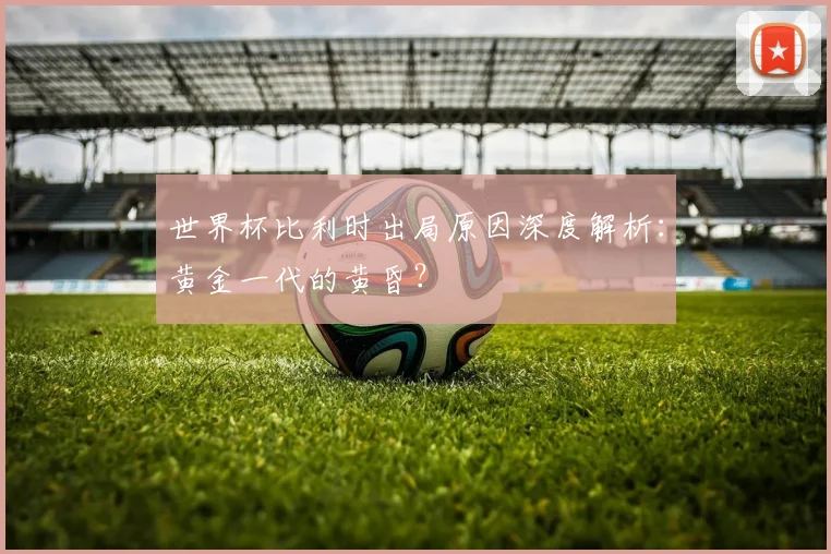 世界杯比利时出局原因深度解析：黄金一代的黄昏？