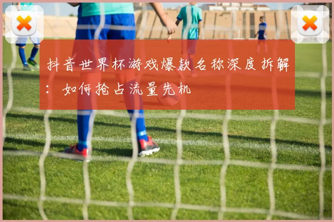 抖音世界杯游戏爆款名称深度拆解：如何抢占流量先机