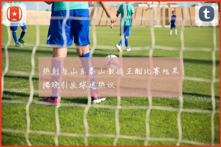 热刺与山东泰山激战正酣比赛结果揭晓引发球迷热议
