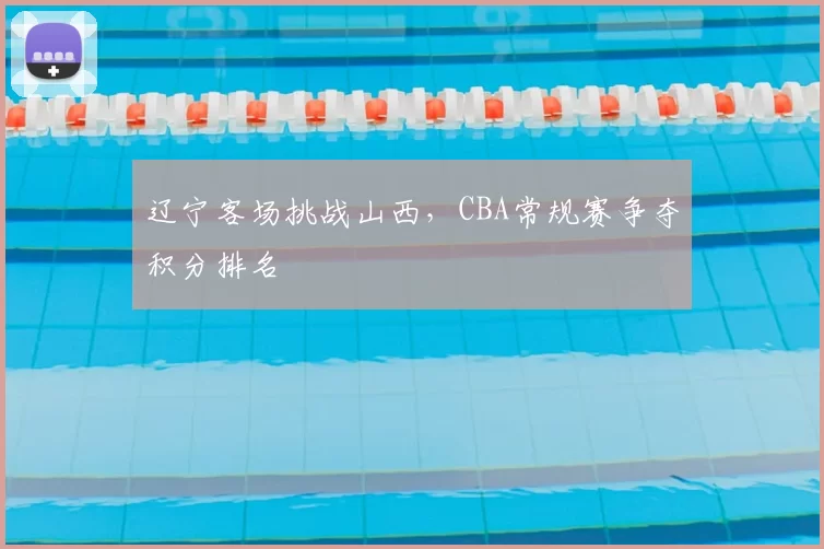 辽宁客场挑战山西，CBA常规赛争夺积分排名