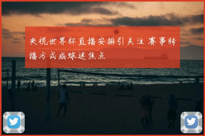央视世界杯直播安排引关注 赛事转播方式成球迷焦点