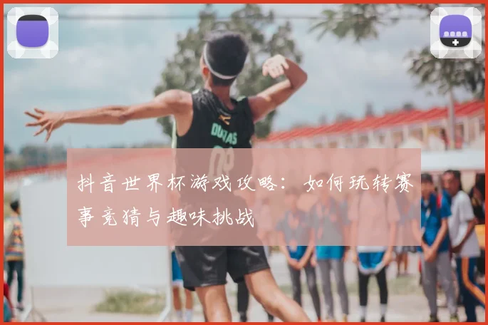 抖音世界杯游戏攻略：如何玩转赛事竞猜与趣味挑战